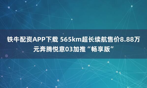 铁牛配资APP下载 565km超长续航售价8.88万元奔腾悦意03加推“畅享版”
