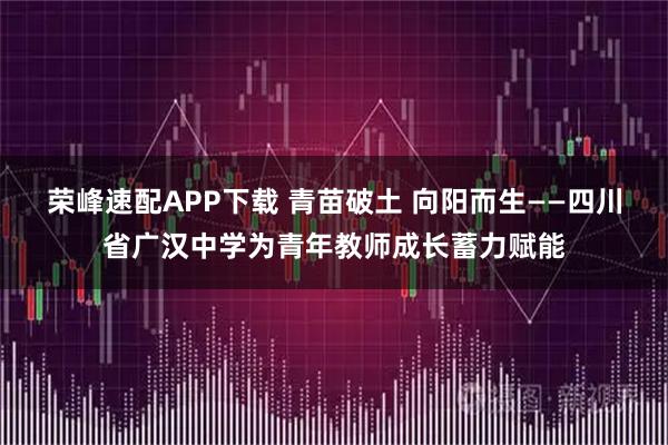 荣峰速配APP下载 青苗破土 向阳而生——四川省广汉中学为青年教师成长蓄力赋能