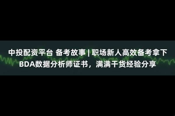 中投配资平台 备考故事 | 职场新人高效备考拿下BDA数据分析师证书，满满干货经验分享