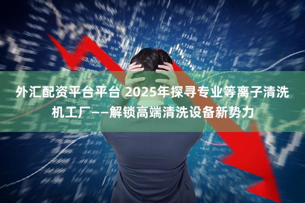 外汇配资平台平台 2025年探寻专业等离子清洗机工厂——解锁高端清洗设备新势力