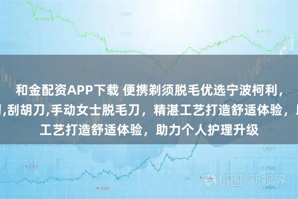 和金配资APP下载 便携剃须脱毛优选宁波柯利，专注便携式剃须刀,刮胡刀,手动女士脱毛刀，精湛工艺打造舒适体验，助力个人护理升级