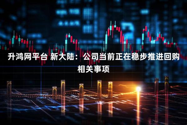 升鸿网平台 新大陆：公司当前正在稳步推进回购相关事项