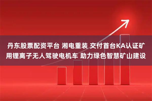 丹东股票配资平台 湘电重装 交付首台KA认证矿用锂离子无人驾驶电机车 助力绿色智慧矿山建设