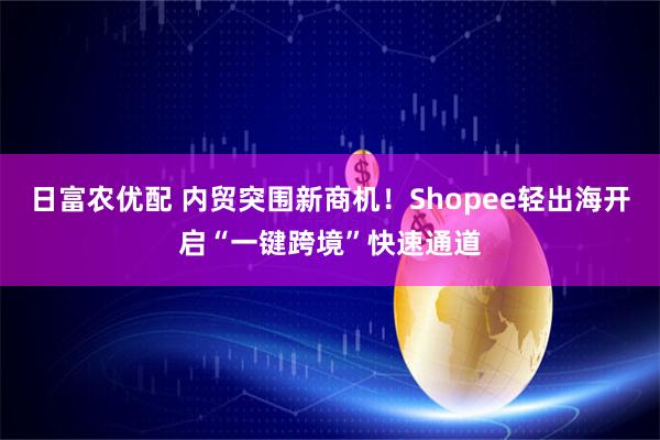日富农优配 内贸突围新商机！Shopee轻出海开启“一键跨境”快速通道