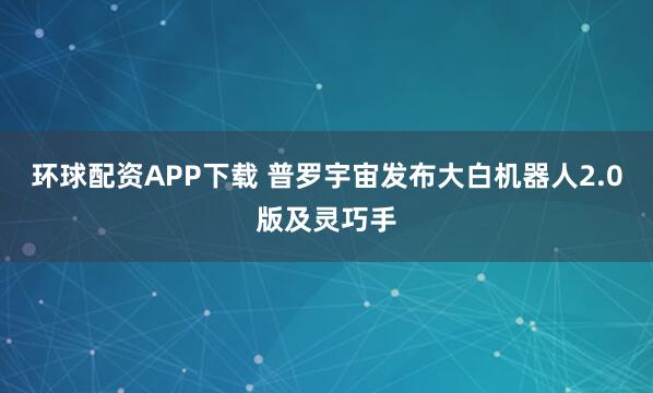 环球配资APP下载 普罗宇宙发布大白机器人2.0版及灵巧手