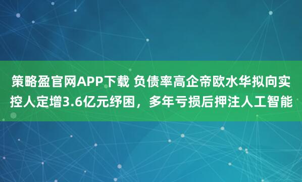 策略盈官网APP下载 负债率高企帝欧水华拟向实控人定增3.6亿元纾困，多年亏损后押注人工智能