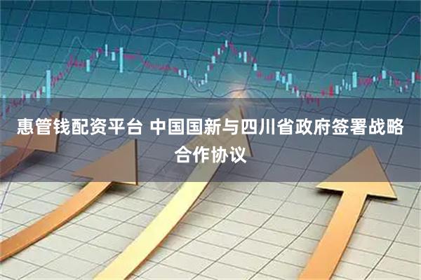 惠管钱配资平台 中国国新与四川省政府签署战略合作协议