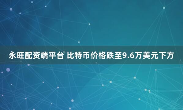 永旺配资端平台 比特币价格跌至9.6万美元下方
