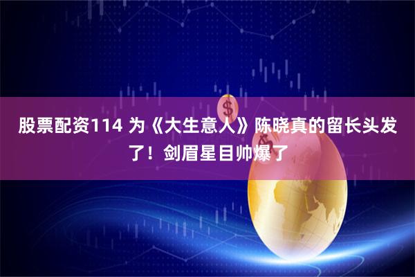 股票配资114 为《大生意人》陈晓真的留长头发了！剑眉星目帅爆了