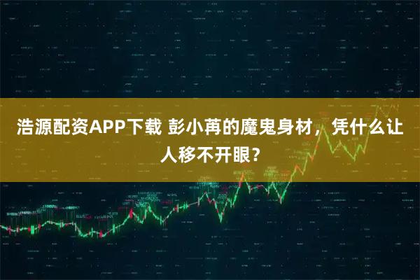 浩源配资APP下载 彭小苒的魔鬼身材，凭什么让人移不开眼？