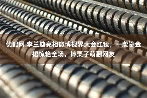 优配网 李兰迪亮相微博视界大会红毯，一袭鎏金裙惊艳全场，捧栗子萌翻网友