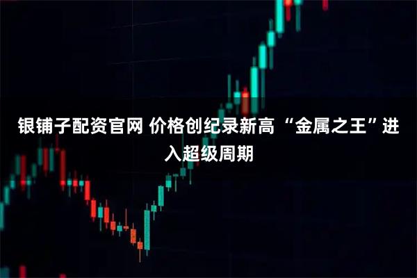 银铺子配资官网 价格创纪录新高 “金属之王”进入超级周期