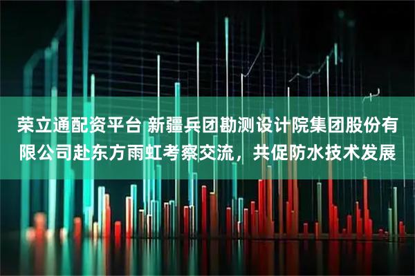 荣立通配资平台 新疆兵团勘测设计院集团股份有限公司赴东方雨虹考察交流，共促防水技术发展