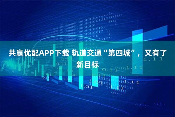 共赢优配APP下载 轨道交通“第四城”，又有了新目标