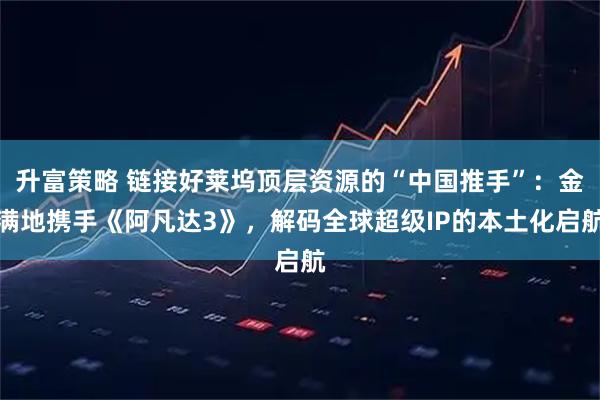 升富策略 链接好莱坞顶层资源的“中国推手”：金满地携手《阿凡达3》，解码全球超级IP的本土化启航