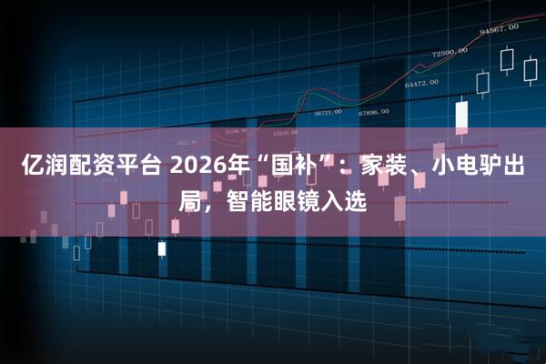 亿润配资平台 2026年“国补”：家装、小电驴出局，智能眼镜入选