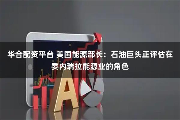 华合配资平台 美国能源部长：石油巨头正评估在委内瑞拉能源业的角色