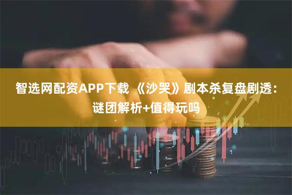 智选网配资APP下载 《沙哭》剧本杀复盘剧透：谜团解析+值得玩吗