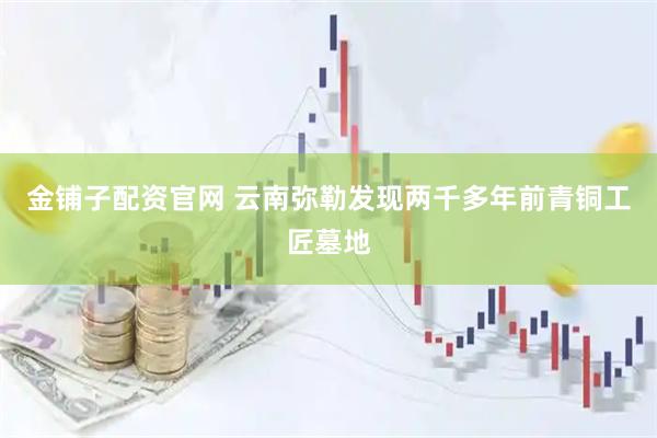 金铺子配资官网 云南弥勒发现两千多年前青铜工匠墓地