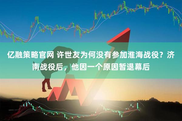亿融策略官网 许世友为何没有参加淮海战役？济南战役后，他因一个原因暂退幕后