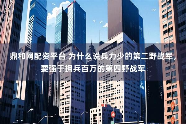 鼎和网配资平台 为什么说兵力少的第二野战军，要强于拥兵百万的第四野战军