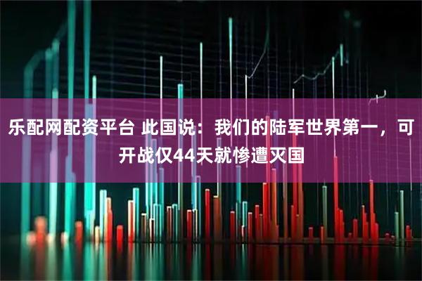 乐配网配资平台 此国说：我们的陆军世界第一，可开战仅44天就惨遭灭国