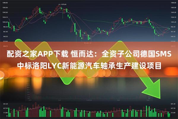 配资之家APP下载 恒而达：全资子公司德国SMS中标洛阳LYC新能源汽车轴承生产建设项目