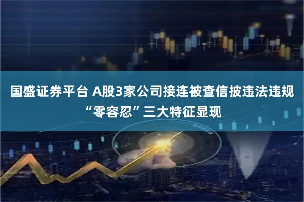 国盛证券平台 A股3家公司接连被查信披违法违规“零容忍”三大特征显现