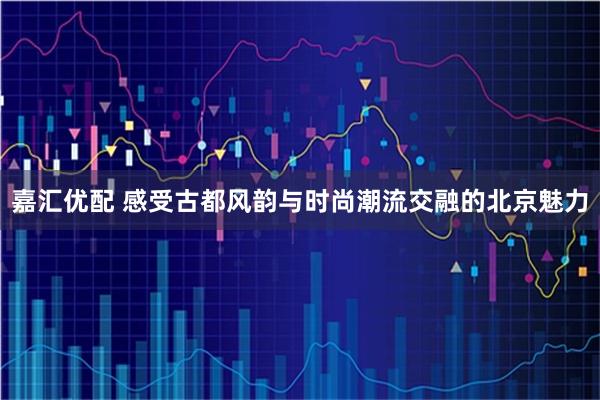 嘉汇优配 感受古都风韵与时尚潮流交融的北京魅力