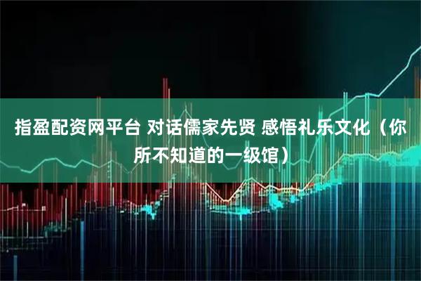 指盈配资网平台 对话儒家先贤 感悟礼乐文化（你所不知道的一级馆）