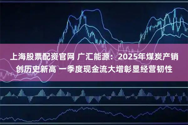 上海股票配资官网 广汇能源：2025年煤炭产销创历史新高 一季度现金流大增彰显经营韧性